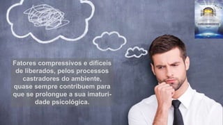 Fatores compressivos e difíceis
de liberados, pelos processos
castradores do ambiente,
quase sempre contribuem para
que se prolongue a sua imaturi-
dade psicológica.
 