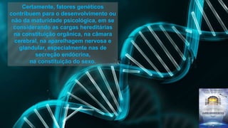 Certamente, fatores genéticos
contribuem para o desenvolvimento ou
não da maturidade psicológica, em se
considerando as cargas hereditárias
na constituição orgânica, na câmara
cerebral, na aparelhagem nervosa e
glandular, especialmente nas de
secreção endócrina,
na constituição do sexo.
 