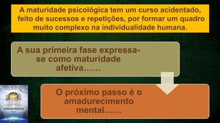 A sua primeira fase expressa-
se como maturidade
afetiva……
O próximo passo é o
amadurecimento
mental……
A maturidade psicológica tem um curso acidentado,
feito de sucessos e repetições, por formar um quadro
muito complexo na individualidade humana.
 