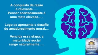A conquista da razão
é relevante…..
Pensar acertadamente é
uma meta elevada…..
Logo se apresenta o desafio
do amadurecimento moral….
Vencida essa etapa, a
maturidade social
surge naturalmente…..
 