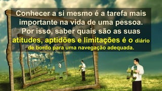 Conhecer a si mesmo é a tarefa mais
importante na vida de uma pessoa.
Por isso, saber quais são as suas
atitudes, aptidões e limitações é o diário
de bordo para uma navegação adequada.
 