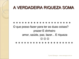 A VERDADEIRA RIQUEZA SOMAA VERDADEIRA RIQUEZA SOMA
+ + + + + + + + + + + + + + + + + + + +
O que posso fazer para ter as duas coisas?
prazer E dinheiro
amor, saúde, paz, lazer... E riqueza
  
+ + + + + + + + + + + + + + + + + + + +
Cyntia Sâmagra – www.samagra.com.br
 