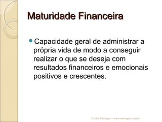 Maturidade FinanceiraMaturidade Financeira
Capacidade geral de administrar a
própria vida de modo a conseguir
realizar o que se deseja com
resultados financeiros e emocionais
positivos e crescentes.
Cyntia Sâmagra – www.samagra.com.br
 