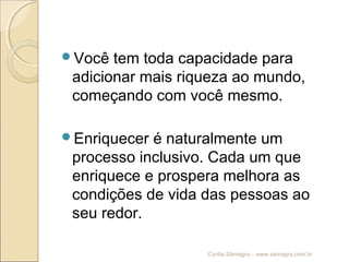 Você tem toda capacidade para
adicionar mais riqueza ao mundo,
começando com você mesmo.
Enriquecer é naturalmente um
processo inclusivo. Cada um que
enriquece e prospera melhora as
condições de vida das pessoas ao
seu redor.
Cyntia Sâmagra – www.samagra.com.br
 