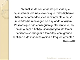 “A análise de centenas de pessoas que
acumularam fortunas revelou que todas tinham o
hábito de tomar decisões rapidamente e de só
mudá-las bem devagar, se e quando o faziam.
Pessoas que não conseguem juntar dinheiro, no
entanto, têm o hábito, sem exceção, de tomar
decisões (se chegam a tomá-las) com grande
lentidão e de mudá-las rápida e freqüentemente.”
Napoleon Hill
Cyntia Sâmagra – www.samagra.com.br
 