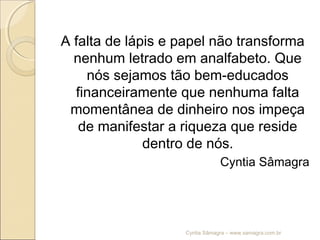 A falta de lápis e papel não transforma
nenhum letrado em analfabeto. Que
nós sejamos tão bem-educados
financeiramente que nenhuma falta
momentânea de dinheiro nos impeça
de manifestar a riqueza que reside
dentro de nós.
Cyntia Sâmagra
Cyntia Sâmagra – www.samagra.com.br
 