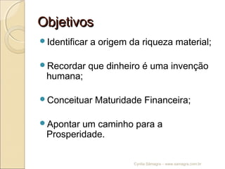 ObjetivosObjetivos
Identificar a origem da riqueza material;
Recordar que dinheiro é uma invenção
humana;
Conceituar Maturidade Financeira;
Apontar um caminho para a
Prosperidade.
Cyntia Sâmagra – www.samagra.com.br
 