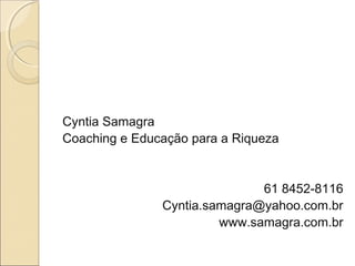 Cyntia Samagra
Coaching e Educação para a Riqueza
61 8452-8116
Cyntia.samagra@yahoo.com.br
www.samagra.com.br
 