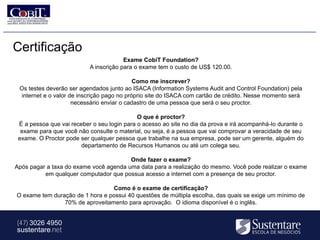 Certificação
                                        Exame CobiT Foundation?
                           A inscrição para o exame tem o custo de US$ 120.00.

                                            Como me inscrever?
 Os testes deverão ser agendados junto ao ISACA (Information Systems Audit and Control Foundation) pela
 internet e o valor de inscrição pago no próprio site do ISACA com cartão de crédito. Nesse momento será
                     necessário enviar o cadastro de uma pessoa que será o seu proctor.

                                             O que é proctor?
 É a pessoa que vai receber o seu login para o acesso ao site no dia da prova e irá acompanhá-lo durante o
  exame para que você não consulte o material, ou seja, é a pessoa que vai comprovar a veracidade de seu
 exame. O Proctor pode ser qualquer pessoa que trabalhe na sua empresa, pode ser um gerente, alguém do
                        departamento de Recursos Humanos ou até um colega seu.

                                        Onde fazer o exame?
Após pagar a taxa do exame você agenda uma data para a realização do mesmo. Você pode realizar o exame
          em qualquer computador que possua acesso a internet com a presença de seu proctor.

                                 Como é o exame de certificação?
O exame tem duração de 1 hora e possui 40 questões de múltipla escolha, das quais se exige um mínimo de
                70% de aproveitamento para aprovação. O idioma disponível é o inglês.


(47) 3026 4950
sustentare.net
 