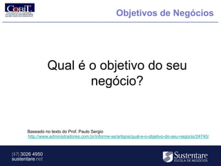 Objetivos de Negócios




                 Qual é o objetivo do seu
                        negócio?


       Baseado no texto do Prof. Paulo Sergio
       http://www.administradores.com.br/informe-se/artigos/qual-e-o-objetivo-do-seu-negocio/24740/



(47) 3026 4950
sustentare.net
 