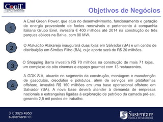 Objetivos de Negócios
         A Enel Green Power, que atua no desenvolvimento, funcionamento e geração
         de energia proveniente de fontes renováveis e pertencente à companhia
1        italiana Grupo Enel, investirá € 400 milhões até 2014 na construção de três
         parques eólicos na Bahia, com 90 MW.

         O Atakadão Atakarejo inaugurará duas lojas em Salvador (BA) e um centro de
2        distribuição em Simões Filho (BA), cujo aporte será de R$ 20 milhões.


        O Shopping Barra investirá R$ 70 milhões na construção de mais 71 lojas,
 3      um complexo de oito cinemas e espaço gourmet com 13 restaurantes.

         A GDK S.A, atuante no segmento da construção, montagem e manutenção
         de gasodutos, oleodutos e polidutos, além de serviços em plataformas
 4       offshore, investirá R$ 150 milhões em uma base operacional offshore em
         Salvador (BA). A nova base deverá atender à demanda de empresas
         nacionais e estrangeiras ligadas à exploração de petróleo da camada pré-sal,
         gerando 2,5 mil postos de trabalho.


(47) 3026 4950
sustentare.net
 