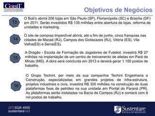 Objetivos de Negócios
          O Bob's abrirá 206 lojas em São Paulo (SP), Florianópolis (SC) e Brasília (DF)
  13      em 2011. Serão investidos R$ 135 milhões entre abertura de lojas, reforma de
          unidades e marketing.

          O site de compras Imperdível abrirá, até o fim de junho, cinco franquias nas
   14     cidades de Macaé (RJ), Campos dos Goitacazes (RJ), Vitória (ES), Vila
          Velha(ES) e Serra(ES).

          A Dragão - Escola de Formação de Jogadores de Futebol, investirá R$ 27
   15     milhões na implantação de um centro de treinamento de atletas em Pará de
          Minas (MG). A obra será concluída em 2013 e deverá gerar 1.100 postos de
          trabalho.

           O Grupo Techint, por meio da sua companhia Techint Engenharia e
           Construção, especializadas em grandes projetos de infra-estrutura,
   16      projetos industriais e civis, investirá R$ 300 milhões na construção de duas
           plataformas fixas de petróleo na sua unidade em Pontal do Paraná (PR).
           As plataformas serão instaladas na Bacia de Campos (RJ) e contará com 8
           mil postos de trabalho.

(47) 3026 4950
sustentare.net
 