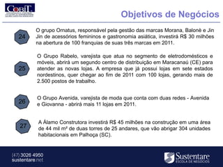 Objetivos de Negócios
          O grupo Ornatus, responsável pela gestão das marcas Morana, Balonè e Jin
   24     Jin de acessórios femininos e gastronomia asiática, investirá R$ 30 milhões
          na abertura de 100 franquias de suas três marcas em 2011.

           O Grupo Rabelo, varejista que atua no segmento de eletrodomésticos e
           móveis, abrirá um segundo centro de distribuição em Maracanaú (CE) para
   25      atender as novas lojas. A empresa que já possui lojas em sete estados
           nordestinos, quer chegar ao fim de 2011 com 100 lojas, gerando mais de
           2.500 postos de trabalho.


           O Grupo Avenida, varejista de moda que conta com duas redes - Avenida
   26      e Giovanna - abrirá mais 11 lojas em 2011.


           A Álamo Construtora investirá R$ 45 milhões na construção em uma área
   27      de 44 mil m² de duas torres de 25 andares, que vão abrigar 304 unidades
           habitacionais em Palhoça (SC).


(47) 3026 4950
sustentare.net
 