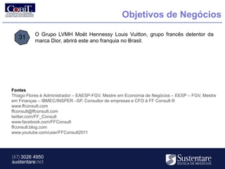 Objetivos de Negócios

          O Grupo LVMH Moët Hennessy Louis Vuitton, grupo francês detentor da
   31
          marca Dior, abrirá este ano franquia no Brasil.




Fontes
Thiago Flores é Administrador – EAESP-FGV, Mestre em Economia de Negócios – EESP – FGV, Mestre
em Finanças – IBMEC/INSPER –SP, Consultor de empresas e CFO à FF Consult ®
www.ffconsult.com
ffconsult@ffconsult.com
twitter.com/FF_Consult
www.facebook.com/FFConsult
ffconsult.blog.com
www.youtube.com/user/FFConsult2011




(47) 3026 4950
sustentare.net
 