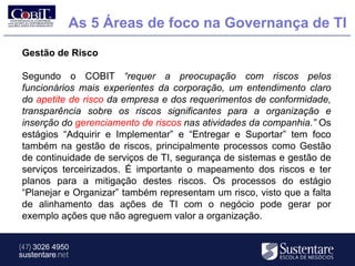 As 5 Áreas de foco na Governança de TI
Gestão de Risco

Segundo o COBIT “requer a preocupação com riscos pelos
funcionários mais experientes da corporação, um entendimento claro
do apetite de risco da empresa e dos requerimentos de conformidade,
transparência sobre os riscos significantes para a organização e
inserção do gerenciamento de riscos nas atividades da companhia.” Os
estágios “Adquirir e Implementar” e “Entregar e Suportar” tem foco
também na gestão de riscos, principalmente processos como Gestão
de continuidade de serviços de TI, segurança de sistemas e gestão de
serviços terceirizados. É importante o mapeamento dos riscos e ter
planos para a mitigação destes riscos. Os processos do estágio
“Planejar e Organizar” também representam um risco, visto que a falta
de alinhamento das ações de TI com o negócio pode gerar por
exemplo ações que não agreguem valor a organização.


(47) 3026 4950
sustentare.net
 