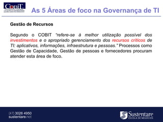 As 5 Áreas de foco na Governança de TI
Gestão de Recursos

Segundo o COBIT “refere-se à melhor utilização possível dos
investimentos e o apropriado gerenciamento dos recursos críticos de
TI: aplicativos, informações, infraestrutura e pessoas.” Processos como
Gestão de Capacidade, Gestão de pessoas e fornecedores procuram
atender esta área de foco.




(47) 3026 4950
sustentare.net
 