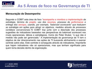 As 5 Áreas de foco na Governança de TI
Mensuração de Desempenho

Segundo o COBIT esta área de foco “acompanha e monitora a implementação da
estratégia, término do projeto, uso dos recursos, processo de performance e
entrega dos serviços, usando, por exemplo, “balanced scorecards” que traduzem
as estratégia em ações para atingir os objetivos, medidos através de processos
contábeis convencionais.”O COBIT traz junto com a descrição dos processos
sugestões de indicadores baseados nas perspectivas do balanced scorecard nos
níveis operacionais, táticos e estratégicos. Como diz Peter Druker, “o que não é
medido não pode ser gerenciado.” A implementação da governança de TI tem o
objetivo de dar direcionamento nas ações de TI buscando alinhamento e exercer
controle sobre elas. Este controle é conseguido através de indicadores. Importante
que hajam indicadores não só operacionais, mas que tenham significado para
quem toma decisão dentro da organização.




(47) 3026 4950
sustentare.net
 