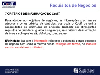 Requisitos de Negócios
7 CRITÉRIOS DE INFORMAÇAO DO CobiT

Para atender aos objetivos de negócios, as informações precisam se
adequar a certos critérios de controles, aos quais o CobiT denomina
necessidades de informação da empresa. Baseado em abrangentes
requisitos de qualidade, guarda e segurança, sete critérios de informação
distintos e sobrepostos são definidos, como segue:

Efetividade lida com a informação relevante e pertinente para o processo
de negócio bem como a mesma sendo entregue em tempo, de maneira
correta, consistente e utilizável.




(47) 3026 4950
sustentare.net
 