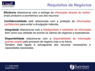 Requisitos de Negócios
Eficiência relaciona-se com a entrega da informação através do melhor
(mais produtivo e econômico) uso dos recursos.

Confidencialidade está relacionada com a proteção de informações
confidenciais para evitar a divulgação indevida.

Integridade relaciona-se com a fidedignidade e totalidade da informação
bem como sua validade de acordo os valores de negócios e expectativas.

Disponibilidade relaciona-se com a disponibilidade da informação
quando exigida pelo processo de negócio hoje e no futuro.
Também está ligada à salvaguarda dos recursos necessários e
capacidades associadas.




(47) 3026 4950
sustentare.net
 
