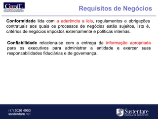 Requisitos de Negócios
Conformidade lida com a aderência a leis, regulamentos e obrigações
contratuais aos quais os processos de negócios estão sujeitos, isto é,
critérios de negócios impostos externamente e políticas internas.

Confiabilidade relaciona-se com a entrega da informação apropriada
para os executivos para administrar a entidade e exercer suas
responsabilidades fiduciárias e de governança.




 (47) 3026 4950
 sustentare.net
 