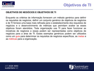 Objetivos de TI
OBJETIVOS DE NEGÓCIOS E OBJETIVOS DE TI

Enquanto os critérios de informação fornecem um método genérico para definir
os requisitos de negócios, definir um conjunto genérico de objetivos de negócios
e de TI fornece uma base mais refinada para o estabelecimento dos requisitos de
negócios e o desenvolvimento de métricas que permitam avaliar se esses
objetivos foram atendidos. Toda organização usa TI para fazer funcionar as
iniciativas de negócios e essas podem ser representadas como objetivos de
negócios para a área de TI. Esses exemplos genéricos podem ser utilizados
como um guia para determinar os requisitos de negócios específicos, as metas e
as métricas para a organização.




(47) 3026 4950
sustentare.net
 