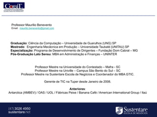 Professor Maurilio Benevento
  Email: maurilio.benevento@gmail.com




 Graduação: Ciência da Computação – Universidade de Guarulhos (UNG) SP
 Mestrado: Engenharia Mecâcnica em Produção – Universidade Taubaté (UNITAU) SP
 Especialização: Programa de Desenvolvimento de Dirigentes – Fundação Dom Cabral – MG
 Pós-Graduação Lato Sensu: MBA em Administração e Finanças – UNINTER



                   Professor Mestre na Universidade do Contestado – Mafra - SC
                   Professor Mestre na Univille – Campus São Bento do Sul – SC
         Professor Mestre na Sustentare Escola de Negócios e Coordenador do MBA GTIC.

                            Gerente de TIC na Tuper desde Janeiro de 2008.

                                          Anteriores:
Antarctica (AMBEV) / OAS / UOL / Fábricas Peixe / Banana Café / American International Group / Itaú




(47) 3026 4950
sustentare.net
 