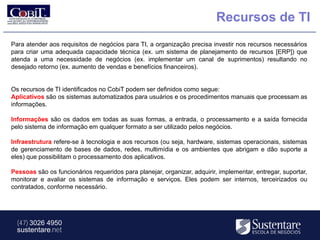 Recursos de TI
Para atender aos requisitos de negócios para TI, a organização precisa investir nos recursos necessários
para criar uma adequada capacidade técnica (ex. um sistema de planejamento de recursos [ERP]) que
atenda a uma necessidade de negócios (ex. implementar um canal de suprimentos) resultando no
desejado retorno (ex. aumento de vendas e benefícios financeiros).


Os recursos de TI identificados no CobiT podem ser definidos como segue:
Aplicativos são os sistemas automatizados para usuários e os procedimentos manuais que processam as
informações.

Informações são os dados em todas as suas formas, a entrada, o processamento e a saída fornecida
pelo sistema de informação em qualquer formato a ser utilizado pelos negócios.

Infraestrutura refere-se à tecnologia e aos recursos (ou seja, hardware, sistemas operacionais, sistemas
de gerenciamento de bases de dados, redes, multimídia e os ambientes que abrigam e dão suporte a
eles) que possibilitam o processamento dos aplicativos.

Pessoas são os funcionários requeridos para planejar, organizar, adquirir, implementar, entregar, suportar,
monitorar e avaliar os sistemas de informação e serviços. Eles podem ser internos, terceirizados ou
contratados, conforme necessário.




  (47) 3026 4950
  sustentare.net
 