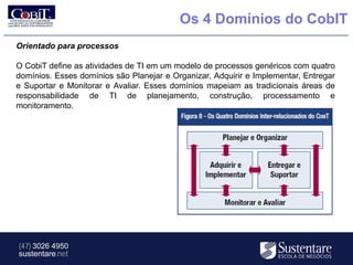 Os 4 Domínios do CobIT
Orientado para processos

O CobiT define as atividades de TI em um modelo de processos genéricos com quatro
domínios. Esses domínios são Planejar e Organizar, Adquirir e Implementar, Entregar
e Suportar e Monitorar e Avaliar. Esses domínios mapeiam as tradicionais áreas de
responsabilidade de TI de planejamento, construção, processamento e
monitoramento.




(47) 3026 4950
sustentare.net
 