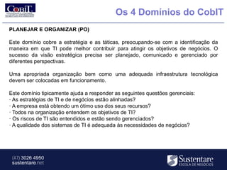 Os 4 Domínios do CobIT
PLANEJAR E ORGANIZAR (PO)

Este domínio cobre a estratégia e as táticas, preocupando-se com a identificação da
maneira em que TI pode melhor contribuir para atingir os objetivos de negócios. O
sucesso da visão estratégica precisa ser planejado, comunicado e gerenciado por
diferentes perspectivas.

Uma apropriada organização bem como uma adequada infraestrutura tecnológica
devem ser colocadas em funcionamento.

Este domínio tipicamente ajuda a responder as seguintes questões gerenciais:
· As estratégias de TI e de negócios estão alinhadas?
· A empresa está obtendo um ótimo uso dos seus recursos?
· Todos na organização entendem os objetivos de TI?
· Os riscos de TI são entendidos e estão sendo gerenciados?
· A qualidade dos sistemas de TI é adequada às necessidades de negócios?




 (47) 3026 4950
 sustentare.net
 