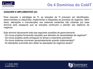 Os 4 Domínios do CobIT
ADQUIRIR E IMPLEMENTAR (AI)

Para executar a estratégia de TI, as soluções de TI precisam ser identificadas,
desenvolvidas ou adquiridas, implementas e integradas ao processo de negócios. Além
disso, alterações e manutenções nos sistemas existentes são cobertas por esse
domínio para assegurar que as soluções continuem a atender aos objetivos de
negócios.

Este domínio tipicamente trata das seguintes questões de gerenciamento:
· Os novos projetos fornecerão soluções que atendam às necessidades de negócios?
· Os novos projetos serão entregues no tempo e orçamento previstos?
· Os novos sistemas ocorreram apropriadamente quando implementado?
· As alterações ocorrerão sem afetar as operações de negócios atuais?




 (47) 3026 4950
 sustentare.net
 