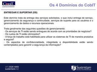 Os 4 Domínios do CobIT
ENTREGAR E SUPORTAR (DS)

Este domínio trata da entrega dos serviços solicitados, o que inclui entrega de serviço,
gerenciamento da segurança e continuidade, serviços de suporte para os usuários e o
gerenciamento de dados e recursos operacionais.

Trata geralmente das seguintes questões de gerenciamento:
· Os serviços de TI estão sendo entregues de acordo com as prioridades de negócios?
· Os custos de TI estão otimizados?
· A força de trabalho está habilitada para utilizar os sistemas de TI de maneira produtiva
e segura?
· Os aspectos de confidencialidade, integridade e disponibilidade estão sendo
contemplados para garantir a segurança da informação?




 (47) 3026 4950
 sustentare.net
 