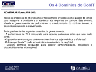 Os 4 Domínios do CobIT
MONITORAR E AVALIAR (ME)

Todos os processos de TI precisam ser regularmente avaliados com o passar do tempo
para assegurar a qualidade e a aderência aos requisitos de controle. Este domínio
aborda o gerenciamento de performance, o monitoramento do controle interno, a
aderência regulatória e a governança.

Trata geralmente das seguintes questões de gerenciamento:
· A performance de TI é mensurada para detectar problemas antes que seja muito
tarde?
· O gerenciamento assegura que os controles internos sejam efetivos e eficientes?
· O desempenho da TI pode ser associado aos objetivos de negócio?
· Existem controles adequados para garantir confidencialidade, integridade e
disponibilidade das informações?




 (47) 3026 4950
 sustentare.net
 