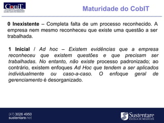 Maturidade do CobIT

0 Inexistente – Completa falta de um processo reconhecido. A
empresa nem mesmo reconheceu que existe uma questão a ser
trabalhada.

1 Inicial / Ad hoc – Existem evidências que a empresa
reconheceu que existem questões e que precisam ser
trabalhadas. No entanto, não existe processo padronizado; ao
contrário, existem enfoques Ad Hoc que tendem a ser aplicados
individualmente ou caso-a-caso. O enfoque geral de
gerenciamento é desorganizado.




(47) 3026 4950
sustentare.net
 