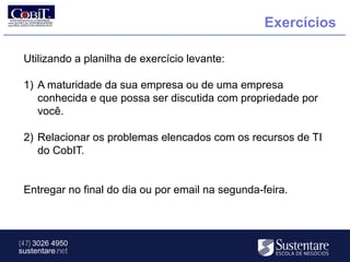 Exercícios

 Utilizando a planilha de exercício levante:

 1) A maturidade da sua empresa ou de uma empresa
    conhecida e que possa ser discutida com propriedade por
    você.

 2) Relacionar os problemas elencados com os recursos de TI
    do CobIT.


 Entregar no final do dia ou por email na segunda-feira.



(47) 3026 4950
sustentare.net
 