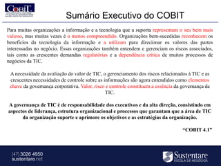 Sumário Executivo do COBIT
Para muitas organizações a informação e a tecnologia que a suporta representam o seu bem mais
valioso, mas muitas vezes é o menos compreendido. Organizações bem-sucedidas reconhecem os
benefícios da tecnologia da informação e a utilizam para direcionar os valores das partes
interessadas no negócio. Essas organizações também entendem e gerenciam os riscos associados,
tais como as crescentes demandas regulatórias e a dependência crítica de muitos processos de
negócios da TIC.

 A necessidade da avaliação do valor de TIC, o gerenciamento dos riscos relacionados à TIC e as
 crescentes necessidades de controle sobre as informações são agora entendidos como elementos
 chave da governança corporativa. Valor, risco e controle constituem a essência da governança de
                                               TIC.

A governança de TIC é de responsabilidade dos executivos e da alta direção, consistindo em
aspectos de liderança, estrutura organizacional e processos que garantam que a área de TIC
      da organização suporte e aprimore os objetivos e as estratégias da organização.

                                                                                   “COBIT 4.1”



  (47) 3026 4950
  sustentare.net
 