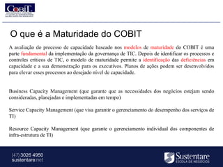 O que é a Maturidade do COBIT
A avaliação do processo de capacidade baseado nos modelos de maturidade do COBIT é uma
parte fundamental da implementação da governança de TIC. Depois de identificar os processos e
controles críticos de TIC, o modelo de maturidade permite a identificação das deficiências em
capacidade e a sua demonstração para os executivos. Planos de ações podem ser desenvolvidos
para elevar esses processos ao desejado nível de capacidade.


Business Capacity Management (que garante que as necessidades dos negócios estejam sendo
consideradas, planejadas e implementadas em tempo)

Service Capacity Management (que visa garantir o gerenciamento do desempenho dos serviços de
TI)

Resource Capacity Management (que garante o gerenciamento individual dos componentes de
infra-estrutura de TI)


 (47) 3026 4950
 sustentare.net
 
