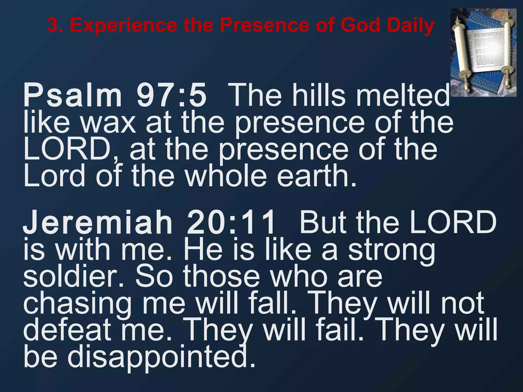 3. Experience the Presence of God Daily

Psalm 97:5 The hills melted
like wax at the presence of the
LORD, at the presence of the
Lord of the whole earth.
Jeremiah 20:11 But the LORD
is with me. He is like a strong
soldier. So those who are
chasing me will fall. They will not
defeat me. They will fail. They will
be disappointed.

 