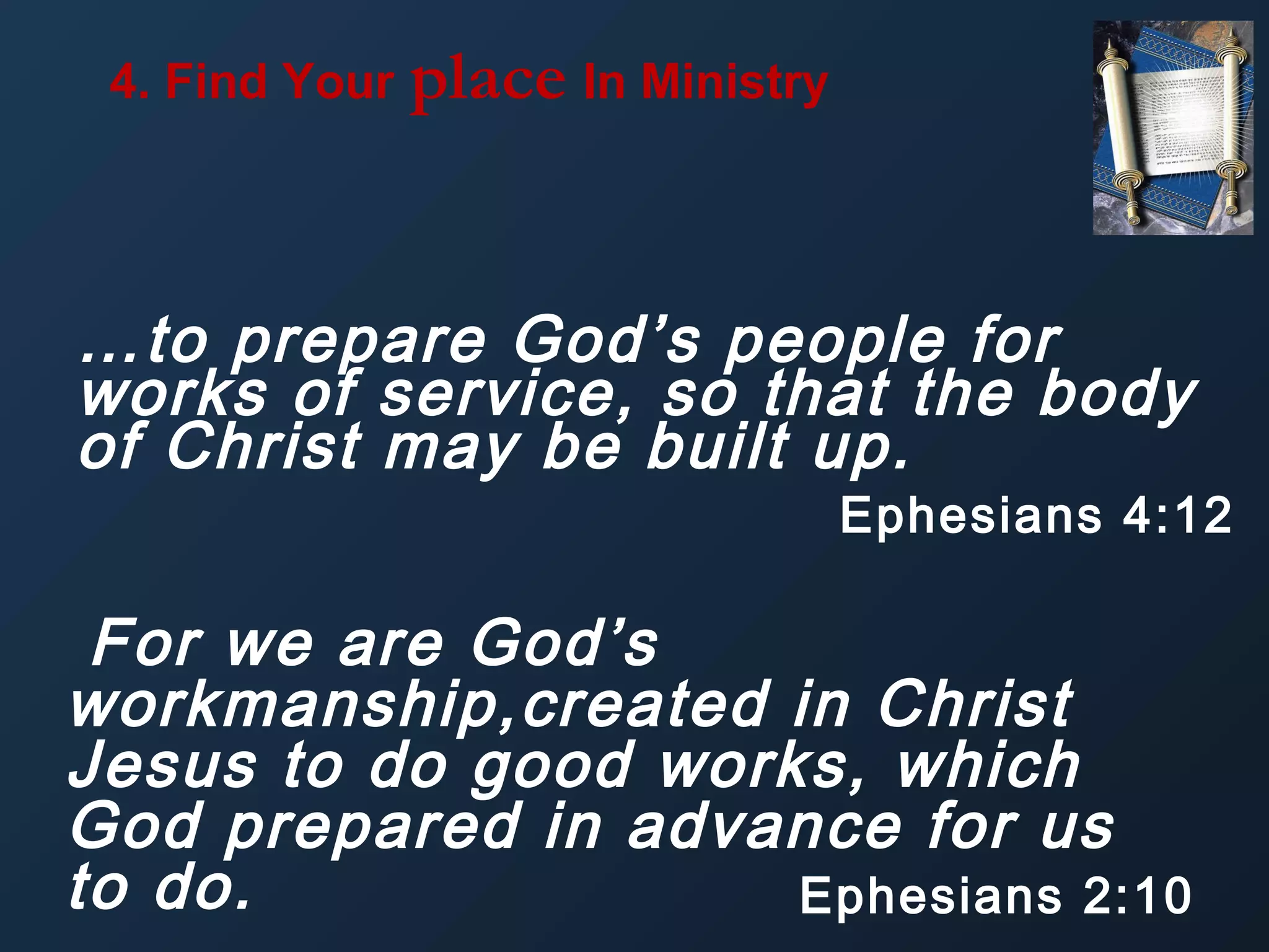 4. Find Your

place In Ministry

…to prepare God’s people for
works of service, so that the body
of Christ may be built up.

Ephesians 4:12

For we are God’s
workmanship,created in Christ
Jesus to do good works, which
God prepared in advance for us
to do.
Ephesians 2:10

 