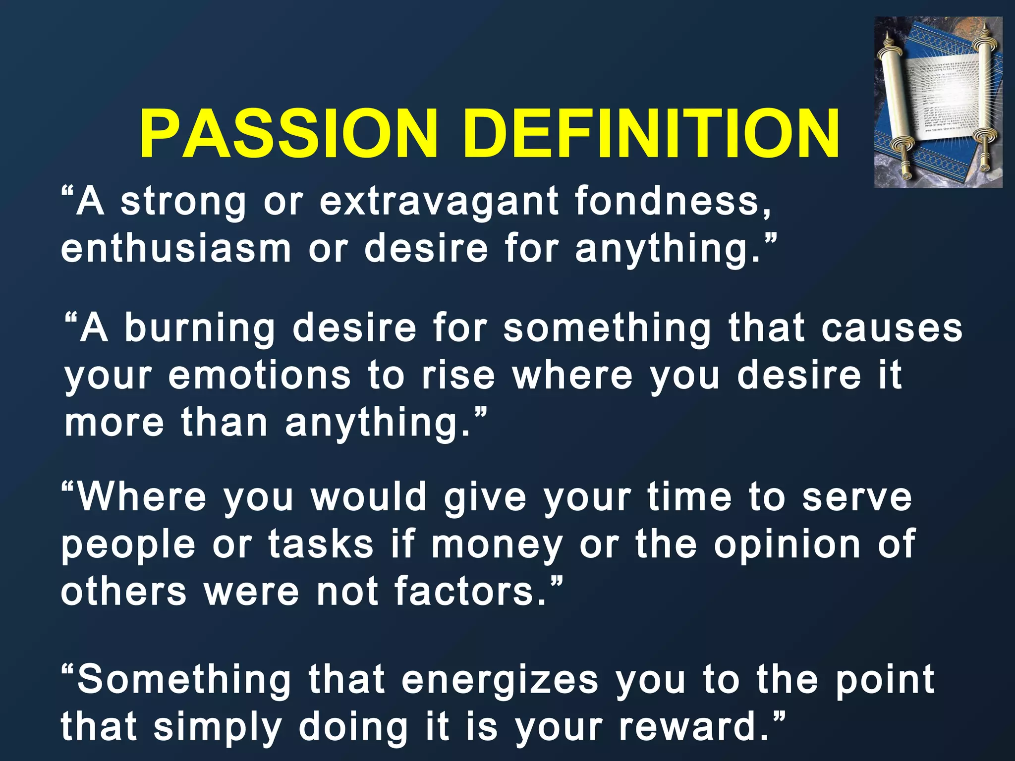 PASSION DEFINITION
“A strong or extravagant fondness,
enthusiasm or desire for anything.”
“A burning desire for something that causes
your emotions to rise where you desire it
more than anything.”
“Where you would give your time to serve
people or tasks if money or the opinion of
others were not factors.”
“Something that energizes you to the point
that simply doing it is your reward.”

 