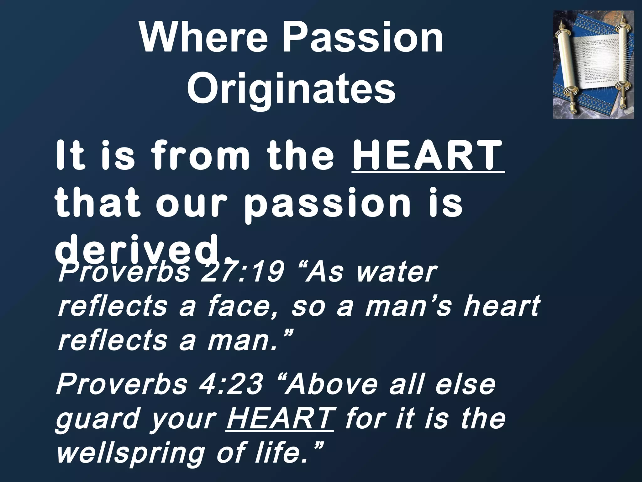 Where Passion
Originates
It is from the HEART
that our passion is
derived.
Proverbs 27:19 “As water

reflects a face, so a man’s heart
reflects a man.”
Proverbs 4:23 “Above all else
guard your HEART for it is the
wellspring of life.”

 