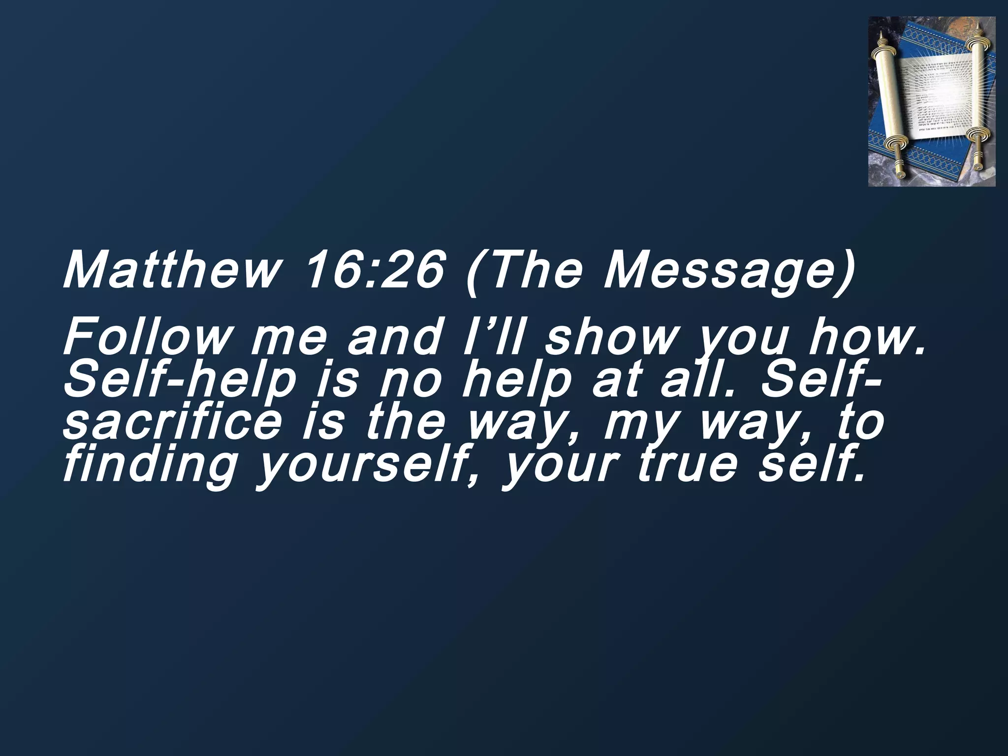 Matthew 16:26 (The Message)
Follow me and I’ll show you how.
Self-help is no help at all. Selfsacrifice is the way, my way, to
finding yourself, your true self.

 