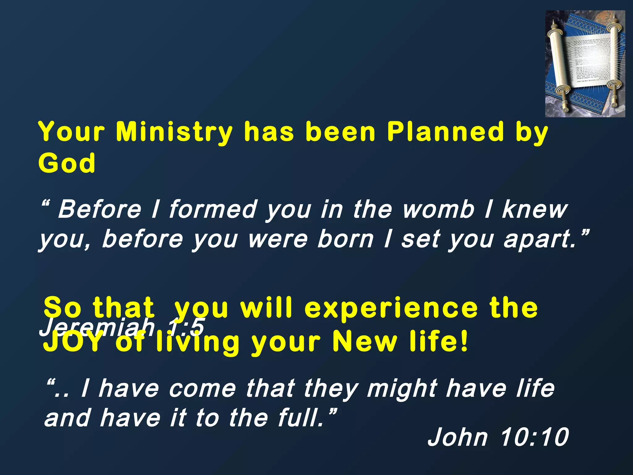 Your Ministry has been Planned by
God
“ Before I formed you in the womb I knew
you, before you were born I set you apart.”

So that you will experience the
Jeremiah 1:5
JOY of living your New life!
“.. I have come that they might have life
and have it to the full.”
John 10:10

 