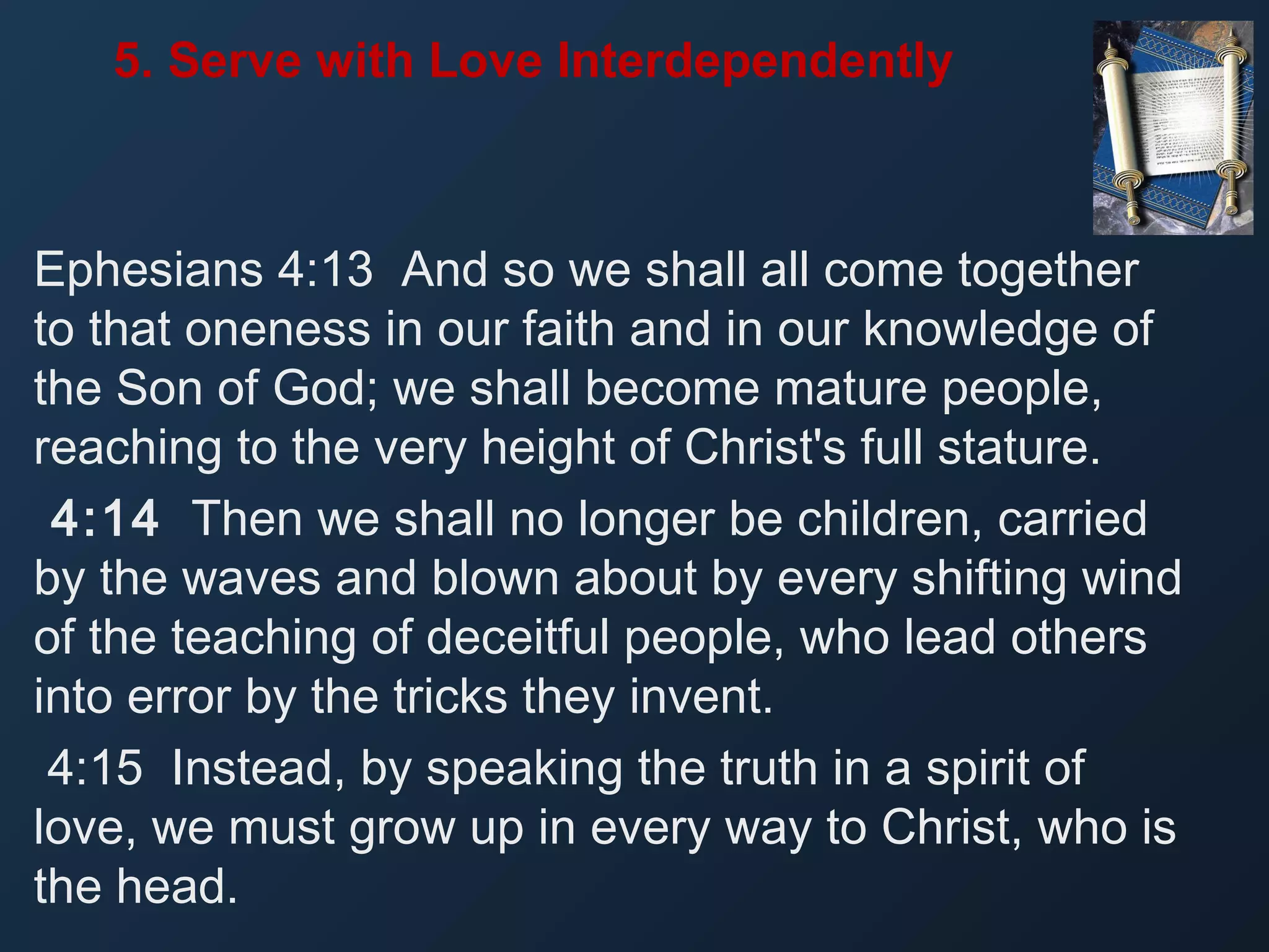5. Serve with Love Interdependently

Ephesians 4:13 And so we shall all come together
to that oneness in our faith and in our knowledge of
the Son of God; we shall become mature people,
reaching to the very height of Christ's full stature.
4:14 Then we shall no longer be children, carried
by the waves and blown about by every shifting wind
of the teaching of deceitful people, who lead others
into error by the tricks they invent.
4:15 Instead, by speaking the truth in a spirit of
love, we must grow up in every way to Christ, who is
the head.

 