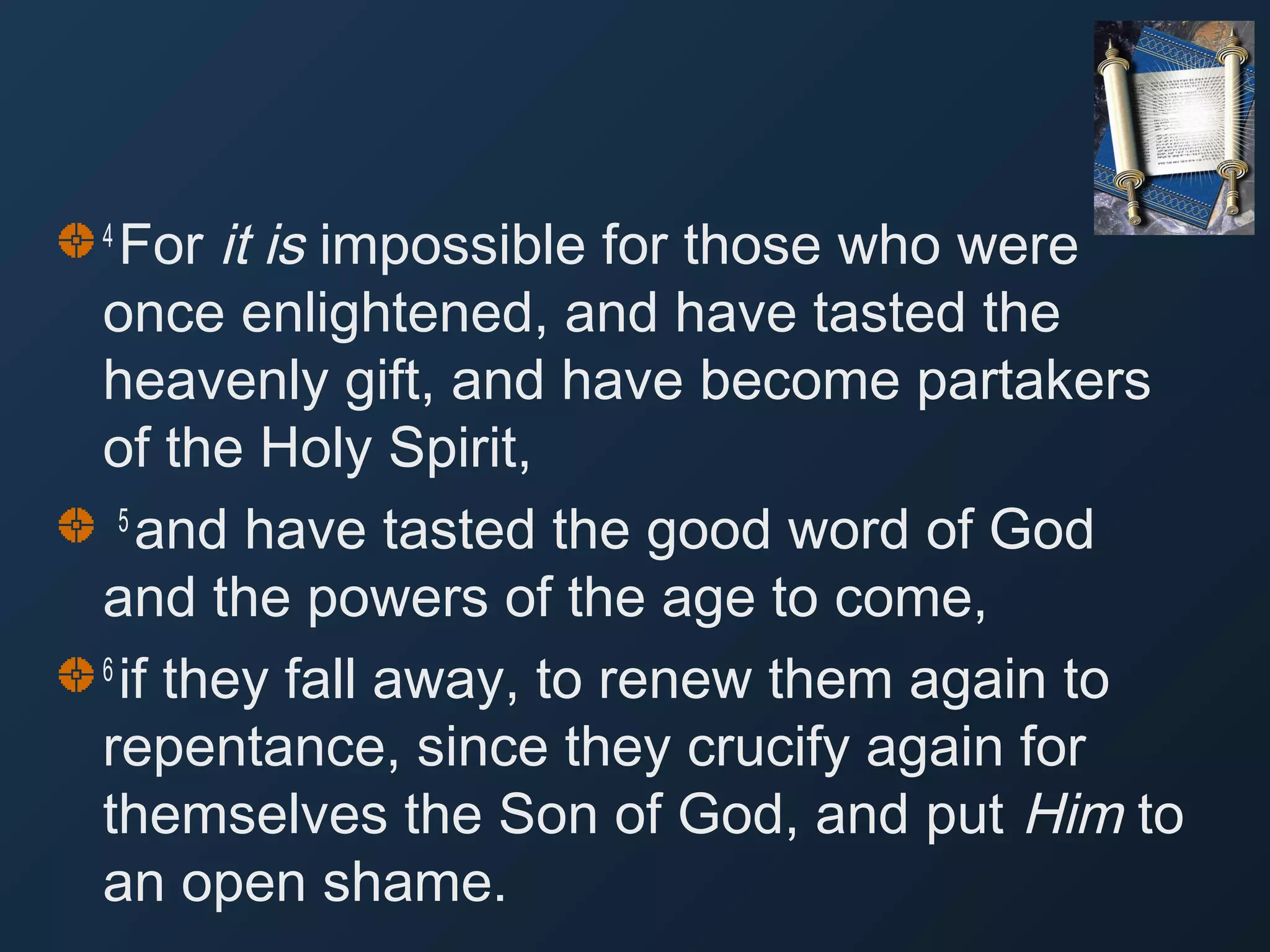 For it is impossible for those who were
once enlightened, and have tasted the
heavenly gift, and have become partakers
of the Holy Spirit,
5 
and have tasted the good word of God
and the powers of the age to come,
6 
if they fall away, to renew them again to
repentance, since they crucify again for
themselves the Son of God, and put Him to
an open shame.
4 

 