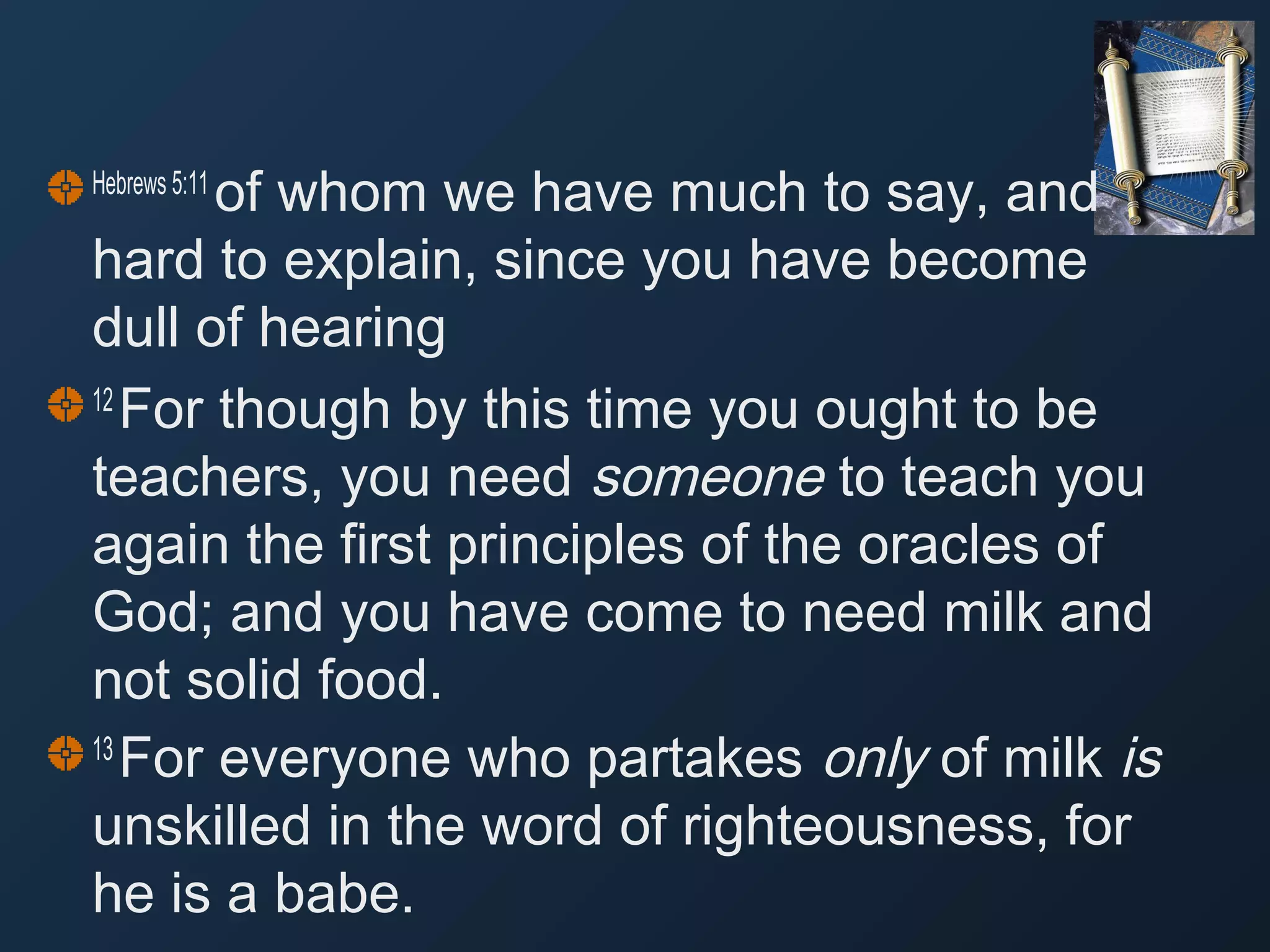 of whom we have much to say, and
hard to explain, since you have become
dull of hearing
12 
For though by this time you ought to be
teachers, you need someone to teach you
again the first principles of the oracles of
God; and you have come to need milk and
not solid food.
13 
For everyone who partakes only of milk is
unskilled in the word of righteousness, for
he is a babe.
Hebrews 5:11 

 