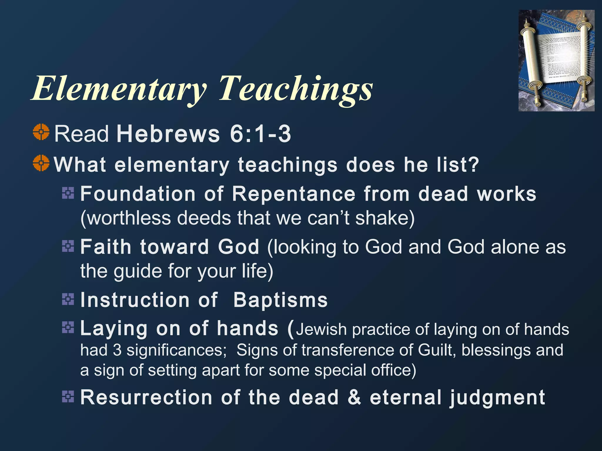 Elementary Teachings
Read Hebrews 6:1-3
What elementary teachings does he list?
Foundation of Repentance from dead works
(worthless deeds that we can’t shake)
Faith toward God (looking to God and God alone as
the guide for your life)
Instruction of Baptisms
Laying on of hands ( Jewish practice of laying on of hands
had 3 significances; Signs of transference of Guilt, blessings and
a sign of setting apart for some special office)

Resurrection of the dead & eternal judgment

 
