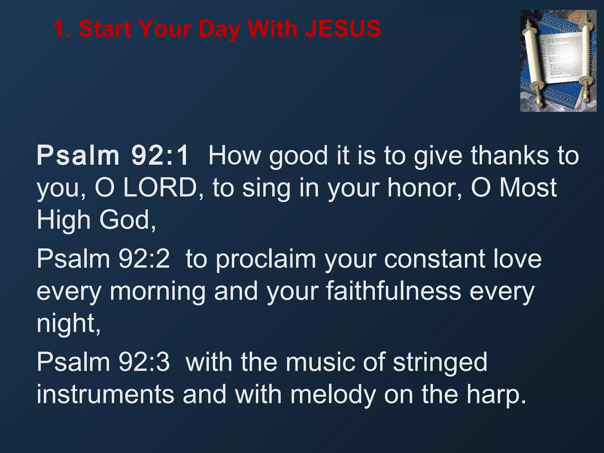 1. Start Your Day With JESUS

Psalm 92:1 How good it is to give thanks to
you, O LORD, to sing in your honor, O Most
High God,
Psalm 92:2 to proclaim your constant love
every morning and your faithfulness every
night,
Psalm 92:3 with the music of stringed
instruments and with melody on the harp.

 