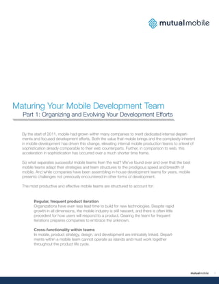 Maturing Your Mobile Development Team
  Part 1: Organizing and Evolving Your Development Efforts


  By the start of 2011, mobile had grown within many companies to merit dedicated internal depart-
  ments and focused development efforts. Both the value that mobile brings and the complexity inherent
  in mobile development has driven this change, elevating internal mobile production teams to a level of
  sophistication already comparable to their web counterparts. Further, in comparison to web, this
  acceleration in sophistication has occurred over a much shorter time frame.

  So what separates successful mobile teams from the rest? We’ve found over and over that the best
  mobile teams adapt their strategies and team structures to the prodigious speed and breadth of
  mobile. And while companies have been assembling in-house development teams for years, mobile
  presents challenges not previously encountered in other forms of development.

  The most productive and effective mobile teams are structured to account for:


        Regular, frequent product iteration
        Organizations have even less lead time to build for new technologies. Despite rapid
        growth in all dimensions, the mobile industry is still nascent, and there is often little
        precedent for how users will respond to a product. Gearing the team for frequent
        iterations prepares companies to embrace the unknown.

        Cross-functionality within teams
        In mobile, product strategy, design, and development are intricately linked. Depart-
        ments within a mobile team cannot operate as islands and must work together
        throughout the product life cycle.




                                                                                                           1
 