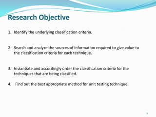 Research Objective
1. Identify the underlying classification criteria.


2. Search and analyze the sources of information required to give value to
   the classification criteria for each technique.


3. Instantiate and accordingly order the classification criteria for the
   techniques that are being classified.

4. Find out the best appropriate method for unit testing technique.




                                                                             11
 