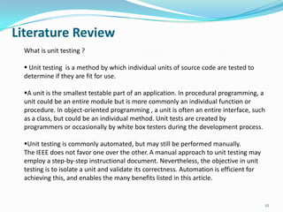 Literature Review
  What is unit testing ?

   Unit testing is a method by which individual units of source code are tested to
  determine if they are fit for use.

  A unit is the smallest testable part of an application. In procedural programming, a
  unit could be an entire module but is more commonly an individual function or
  procedure. In object-oriented programming , a unit is often an entire interface, such
  as a class, but could be an individual method. Unit tests are created by
  programmers or occasionally by white box testers during the development process.

  Unit testing is commonly automated, but may still be performed manually.
  The IEEE does not favor one over the other. A manual approach to unit testing may
  employ a step-by-step instructional document. Nevertheless, the objective in unit
  testing is to isolate a unit and validate its correctness. Automation is efficient for
  achieving this, and enables the many benefits listed in this article.


                                                                                           12
 